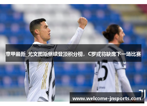意甲最新_尤文图斯继续登顶积分榜，C罗或将缺席下一场比赛