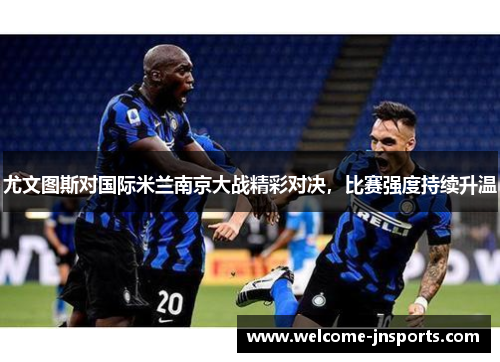 尤文图斯对国际米兰南京大战精彩对决，比赛强度持续升温