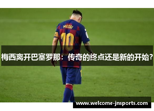 梅西离开巴塞罗那：传奇的终点还是新的开始？