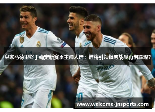 皇家马德里终于确定新赛季主帅人选：谁将引领银河战舰再创辉煌？
