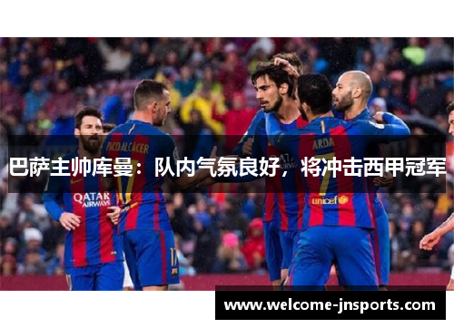 巴萨主帅库曼：队内气氛良好，将冲击西甲冠军