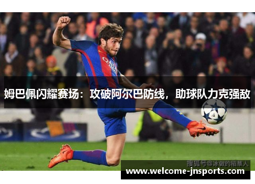 姆巴佩闪耀赛场：攻破阿尔巴防线，助球队力克强敌