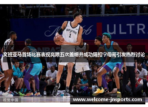 文班亚马首场比赛表现亮眼五次盖帽并成功隔扣字母哥引发热烈讨论