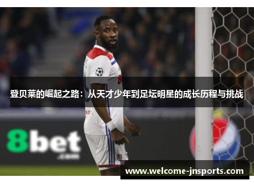 登贝莱的崛起之路：从天才少年到足坛明星的成长历程与挑战
