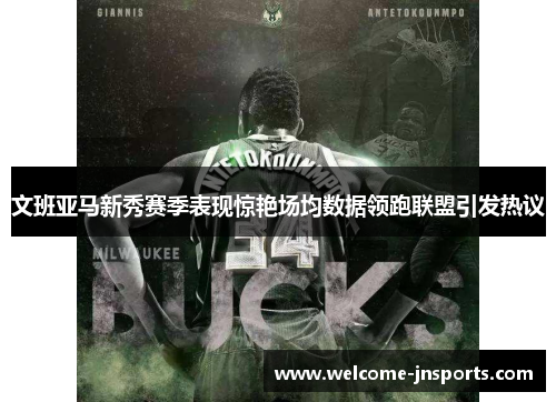 文班亚马新秀赛季表现惊艳场均数据领跑联盟引发热议