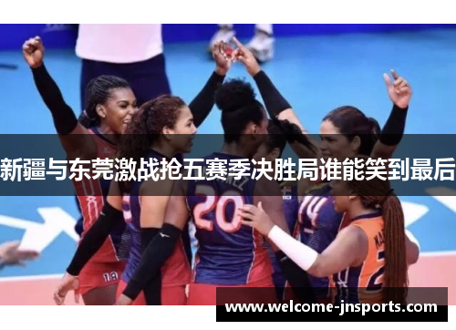 新疆与东莞激战抢五赛季决胜局谁能笑到最后