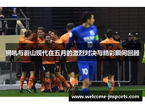 狮吼与蔚山现代在五月的激烈对决与精彩瞬间回顾
