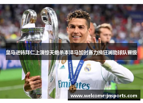 皇马逆转拜仁上演惊天绝杀本泽马加时赛力挽狂澜助球队晋级