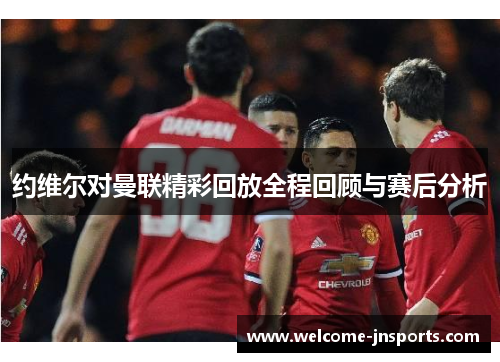 约维尔对曼联精彩回放全程回顾与赛后分析